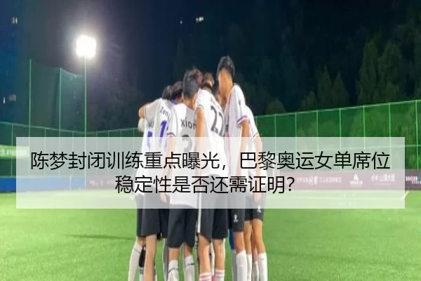 陈梦封闭训练重点曝光，巴黎奥运女单席位稳定性是否还需证明？
