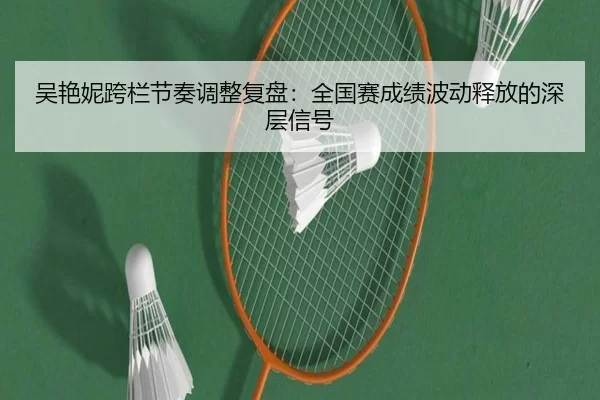 吴艳妮跨栏节奏调整复盘：全国赛成绩波动释放的深层信号